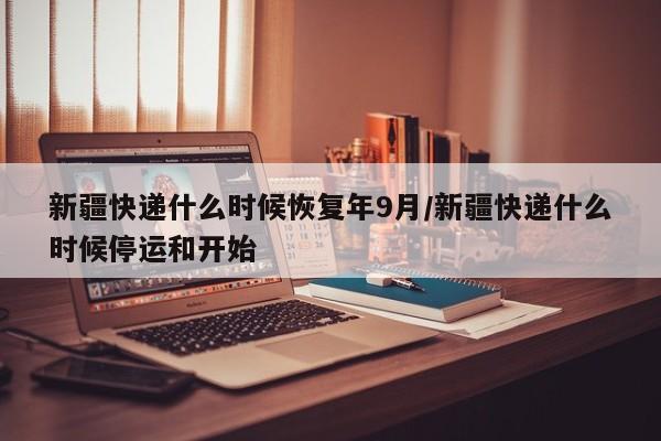 新疆快递什么时候恢复年9月/新疆快递什么时候停运和开始