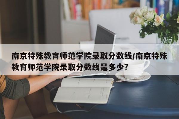南京特殊教育师范学院录取分数线/南京特殊教育师范学院录取分数线是多少?