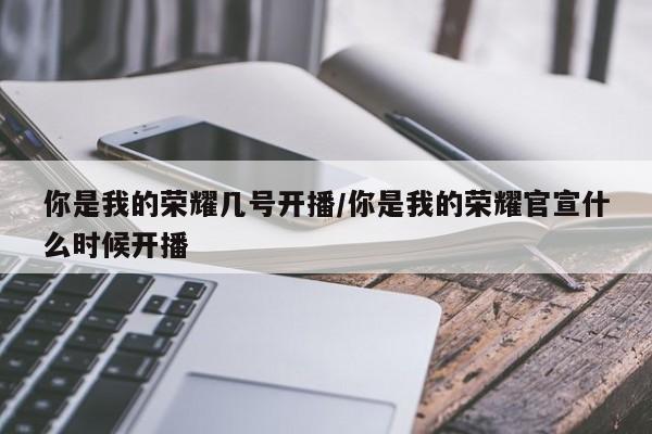 你是我的荣耀几号开播/你是我的荣耀官宣什么时候开播