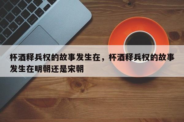 杯酒释兵权的故事发生在，杯酒释兵权的故事发生在明朝还是宋朝
