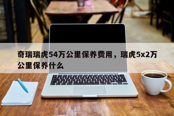 奇瑞瑞虎54万公里保养费用，瑞虎5x2万公里保养什么