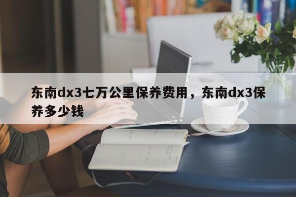东南dx3七万公里保养费用，东南dx3保养多少钱