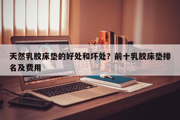 天然乳胶床垫的好处和坏处？前十乳胶床垫排名及费用