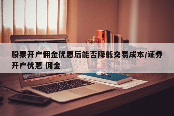 股票开户佣金优惠后能否降低交易成本/证券开户优惠 佣金