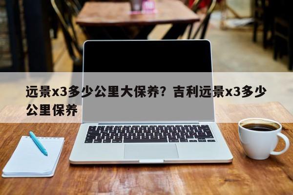 远景x3多少公里大保养？吉利远景x3多少公里保养