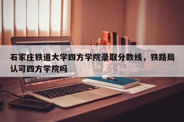 石家庄铁道大学四方学院录取分数线，铁路局认可四方学院吗