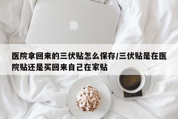 医院拿回来的三伏贴怎么保存/三伏贴是在医院贴还是买回来自己在家贴
