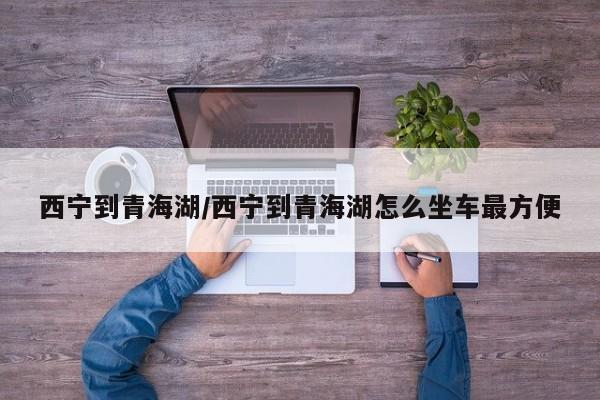 西宁到青海湖/西宁到青海湖怎么坐车最方便