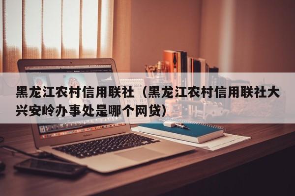 黑龙江农村信用联社（黑龙江农村信用联社大兴安岭办事处是哪个网贷）