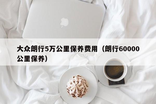 大众朗行5万公里保养费用（朗行60000公里保养）