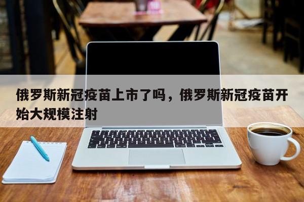俄罗斯新冠疫苗上市了吗，俄罗斯新冠疫苗开始大规模注射