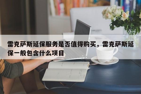 雷克萨斯延保服务是否值得购买，雷克萨斯延保一般包含什么项目
