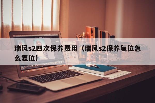 瑞风s2四次保养费用（瑞风s2保养复位怎么复位）