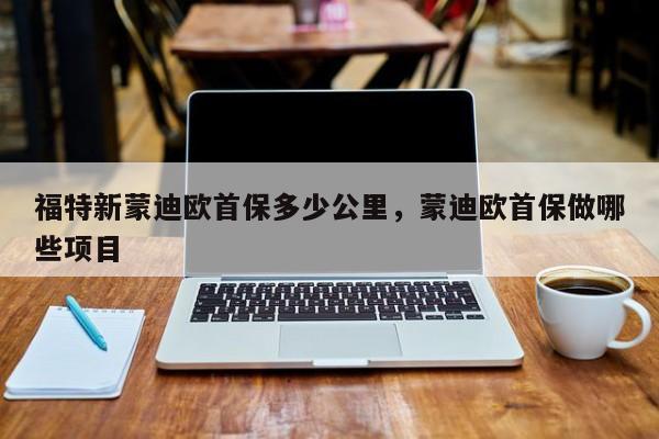福特新蒙迪欧首保多少公里，蒙迪欧首保做哪些项目