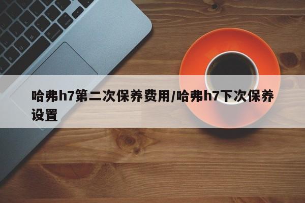 哈弗h7第二次保养费用/哈弗h7下次保养设置