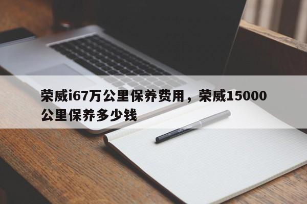 荣威i67万公里保养费用，荣威15000公里保养多少钱
