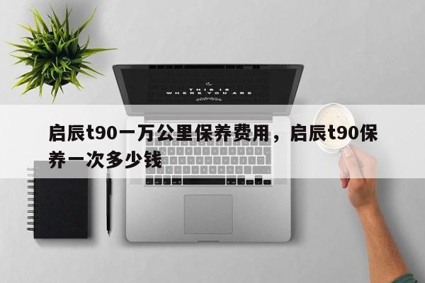 启辰t90一万公里保养费用，启辰t90保养一次多少钱