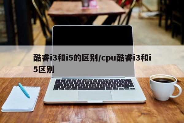 酷睿i3和i5的区别/cpu酷睿i3和i5区别
