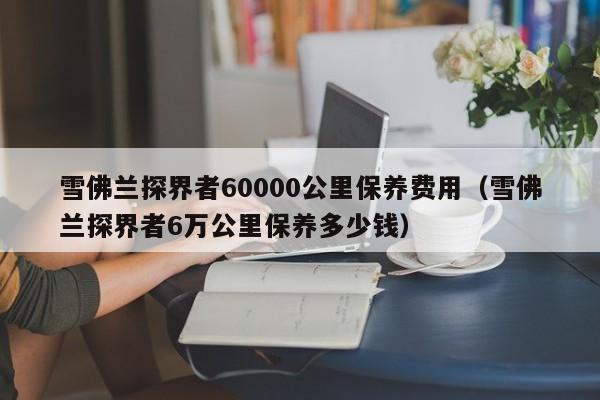 雪佛兰探界者60000公里保养费用（雪佛兰探界者6万公里保养多少钱）