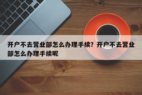 开户不去营业部怎么办理手续？开户不去营业部怎么办理手续呢