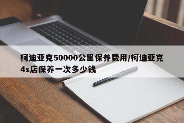 柯迪亚克50000公里保养费用/柯迪亚克4s店保养一次多少钱