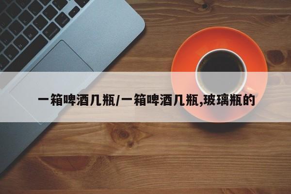 一箱啤酒几瓶/一箱啤酒几瓶,玻璃瓶的