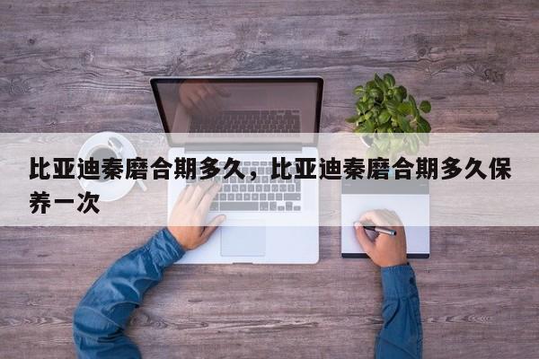 比亚迪秦磨合期多久，比亚迪秦磨合期多久保养一次