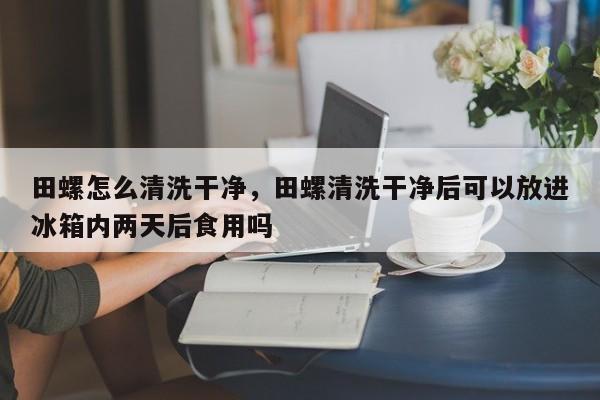 田螺怎么清洗干净，田螺清洗干净后可以放进冰箱内两天后食用吗