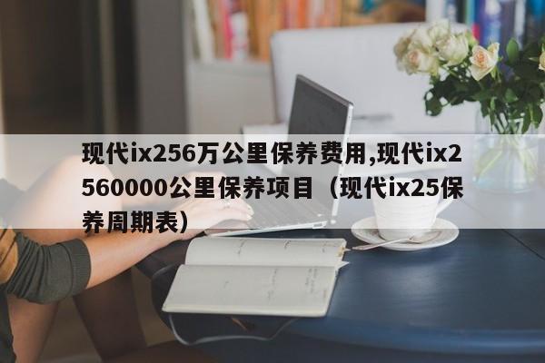 现代ix256万公里保养费用,现代ix2560000公里保养项目（现代ix25保养周期表）