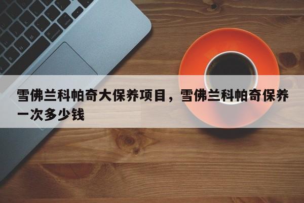 雪佛兰科帕奇大保养项目，雪佛兰科帕奇保养一次多少钱